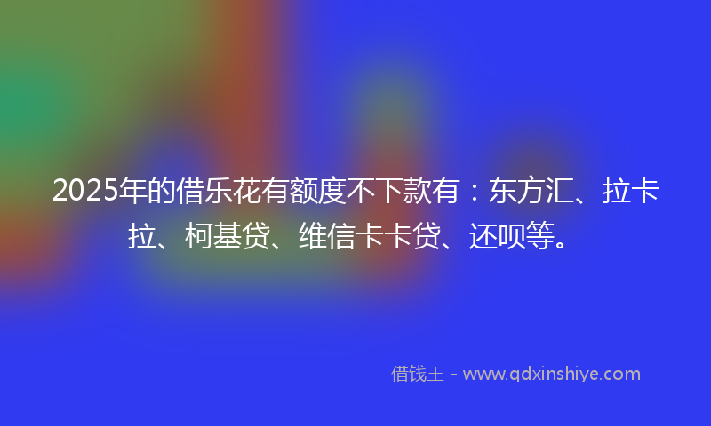 2025年的借乐花有额度不下款有：东方汇、拉卡拉、柯基贷、维信卡卡贷、还呗等。