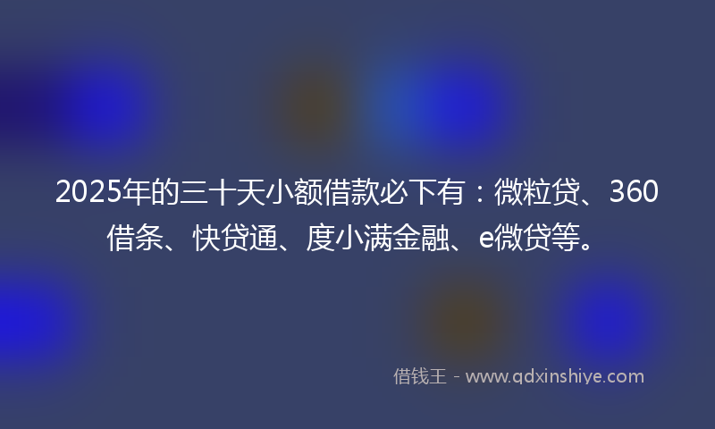 2025年的三十天小额借款必下有：微粒贷、360借条、快贷通、度小满金融、e微贷等。