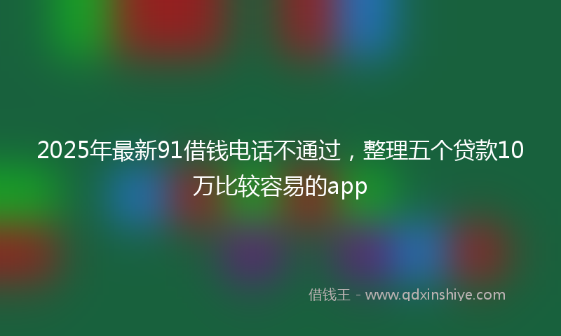 2025年最新91借钱电话不通过，整理五个贷款10万比较容易的app