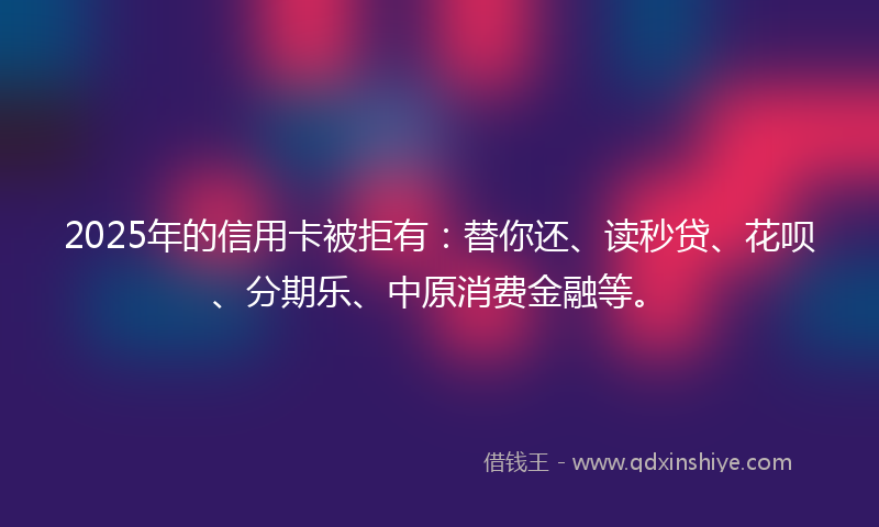 2025年的信用卡被拒有：替你还、读秒贷、花呗、分期乐、中原消费金融等。