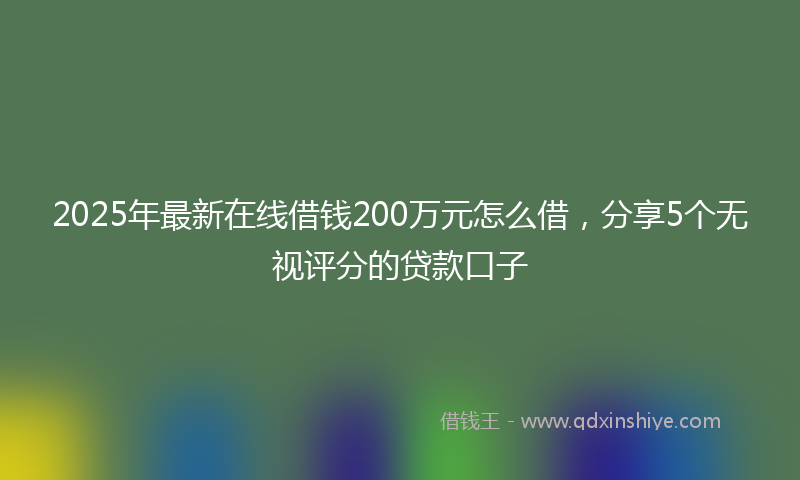 2025年最新在线借钱200万元怎么借，分享5个无视评分的贷款口子