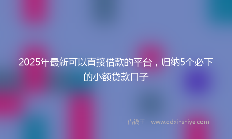 2025年最新可以直接借款的平台，归纳5个必下的小额贷款口子