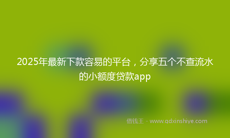 2025年最新下款容易的平台，分享五个不查流水的小额度贷款app