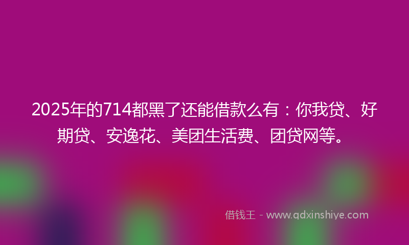 2025年的714都黑了还能借款么有：你我贷、好期贷、安逸花、美团生活费、团贷网等。