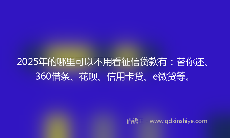 2025年的哪里可以不用看征信贷款有：替你还、360借条、花呗、信用卡贷、e微贷等。