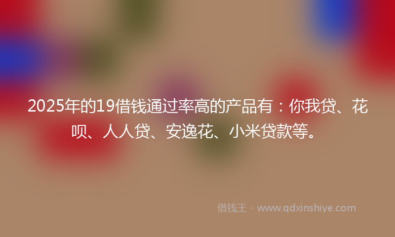 2025年的19借钱通过率高的产品有：你我贷、花呗、人人贷、安逸花、小米贷款等。