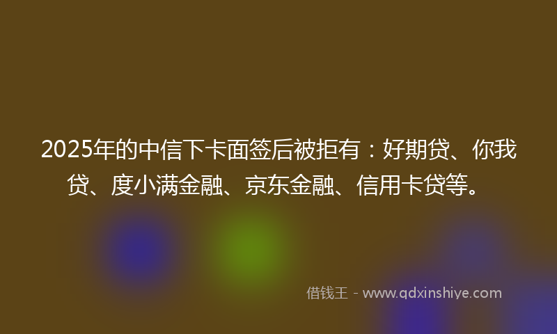 2025年的中信下卡面签后被拒有：好期贷、你我贷、度小满金融、京东金融、信用卡贷等。