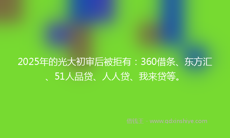 2025年的光大初审后被拒有：360借条、东方汇、51人品贷、人人贷、我来贷等。