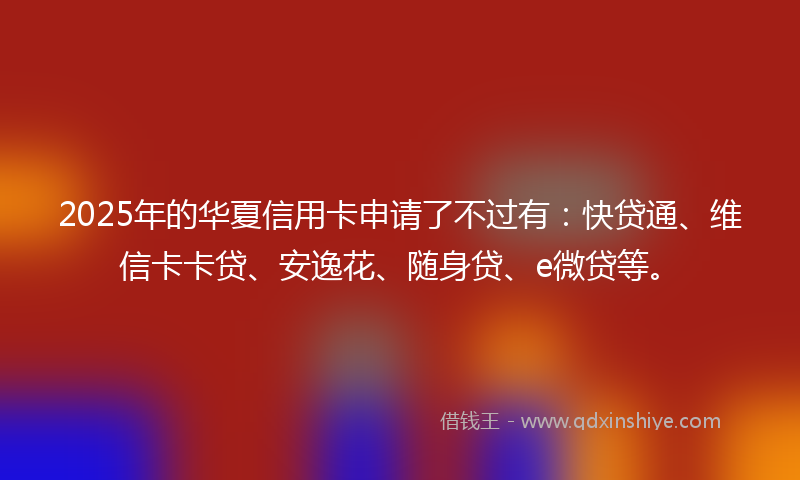 2025年的华夏信用卡申请了不过有：快贷通、维信卡卡贷、安逸花、随身贷、e微贷等。
