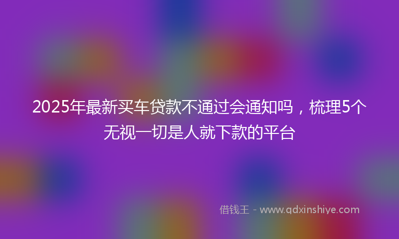 2025年最新买车贷款不通过会通知吗，梳理5个无视一切是人就下款的平台