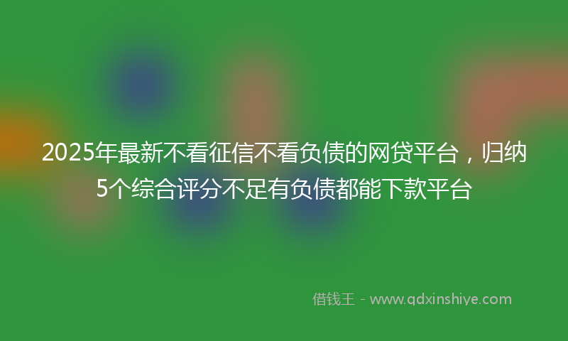 2025年最新不看征信不看负债的网贷平台，归纳5个综合评分不足有负债都能下款平台