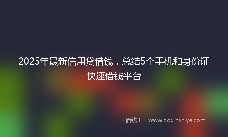 2025年最新信用贷借钱，总结5个手机和身份证快速借钱平台
