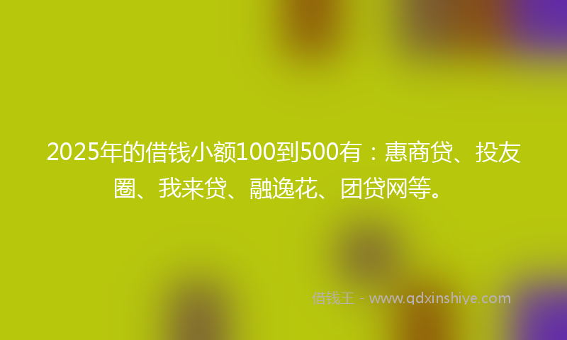 2025年的借钱小额100到500有：惠商贷、投友圈、我来贷、融逸花、团贷网等。