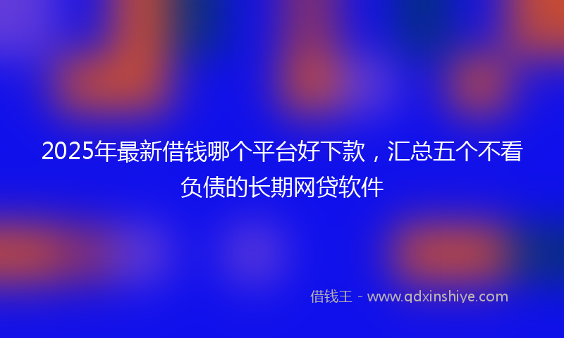 2025年最新借钱哪个平台好下款，汇总五个不看负债的长期网贷软件