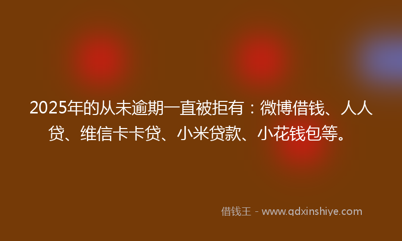 2025年的从未逾期一直被拒有：微博借钱、人人贷、维信卡卡贷、小米贷款、小花钱包等。