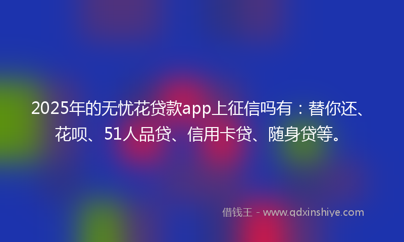 2025年的无忧花贷款app上征信吗有：替你还、花呗、51人品贷、信用卡贷、随身贷等。