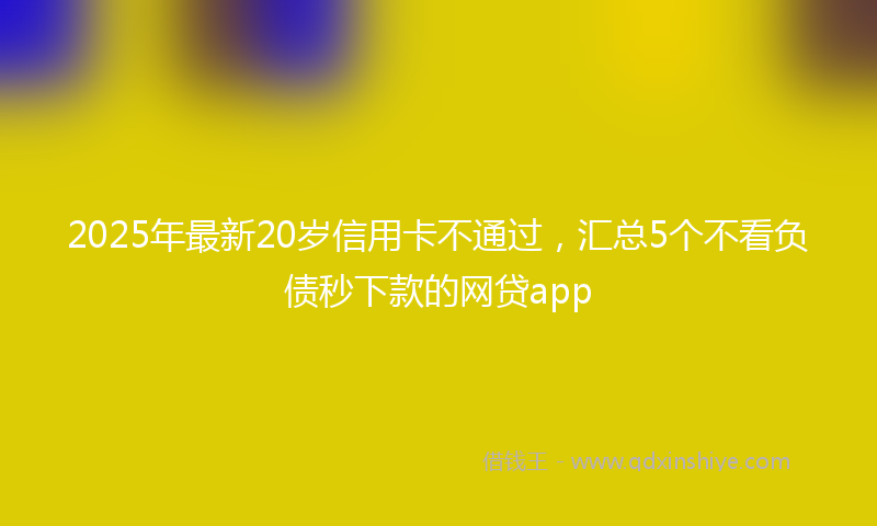 2025年最新20岁信用卡不通过，汇总5个不看负债秒下款的网贷app
