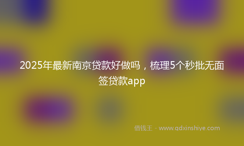 2025年最新南京贷款好做吗，梳理5个秒批无面签贷款app