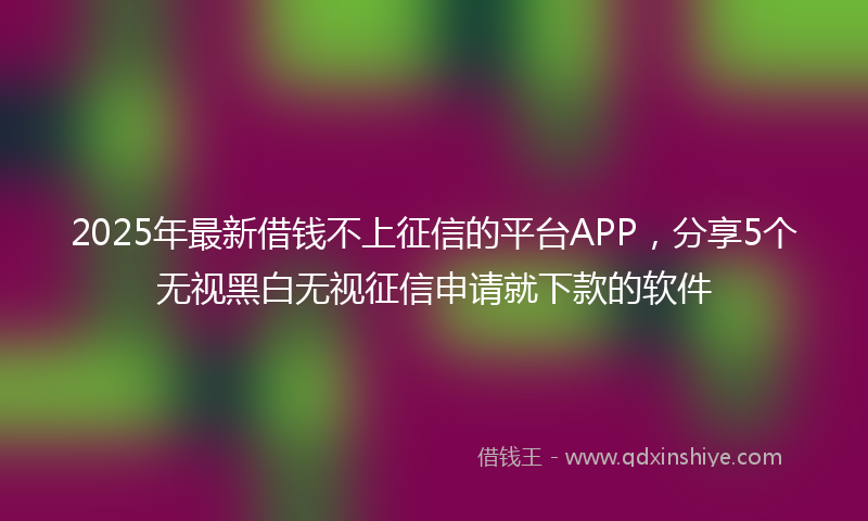 2025年最新借钱不上征信的平台APP，分享5个无视黑白无视征信申请就下款的软件