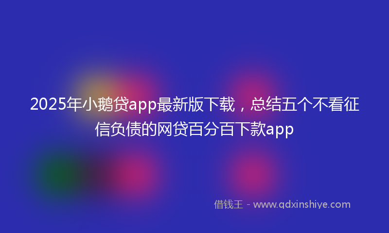 2025年小鹅贷app最新版下载，总结五个不看征信负债的网贷百分百下款app