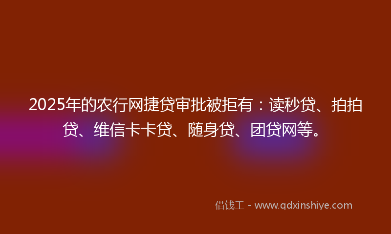 2025年的农行网捷贷审批被拒有：读秒贷、拍拍贷、维信卡卡贷、随身贷、团贷网等。