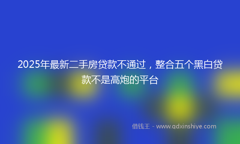2025年最新二手房贷款不通过，整合五个黑白贷款不是高炮的平台