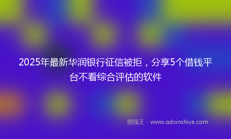 2025年最新华润银行征信被拒，分享5个借钱平台不看综合评估的软件