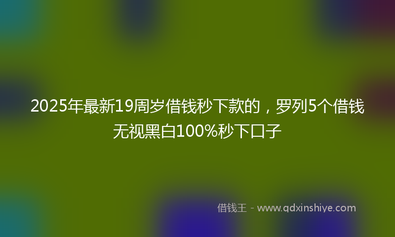 2025年最新19周岁借钱秒下款的，罗列5个借钱无视黑白100%秒下口子