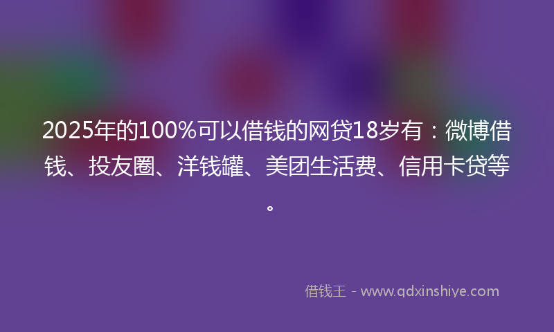2025年的100%可以借钱的网贷18岁有：微博借钱、投友圈、洋钱罐、美团生活费、信用卡贷等。