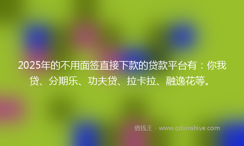 2025年的不用面签直接下款的贷款平台有：你我贷、分期乐、功夫贷、拉卡拉、融逸花等。