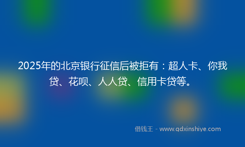 2025年的北京银行征信后被拒有：超人卡、你我贷、花呗、人人贷、信用卡贷等。