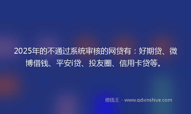 2025年的不通过系统审核的网贷有：好期贷、微博借钱、平安i贷、投友圈、信用卡贷等。