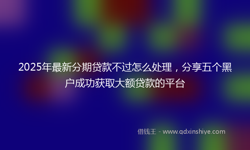 2025年最新分期贷款不过怎么处理，分享五个黑户成功获取大额贷款的平台