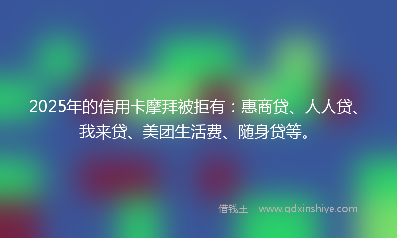 2025年的信用卡摩拜被拒有：惠商贷、人人贷、我来贷、美团生活费、随身贷等。