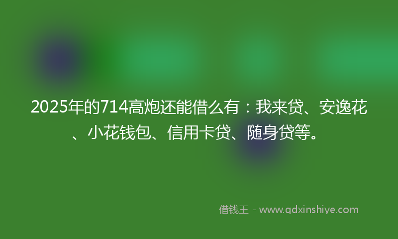 2025年的714高炮还能借么有：我来贷、安逸花、小花钱包、信用卡贷、随身贷等。