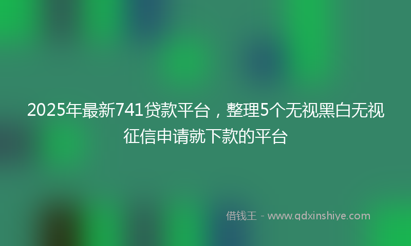 2025年最新741贷款平台，整理5个无视黑白无视征信申请就下款的平台