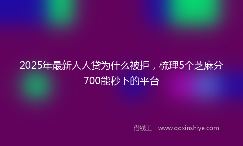 2025年最新人人贷为什么被拒，梳理5个芝麻分700能秒下的平台