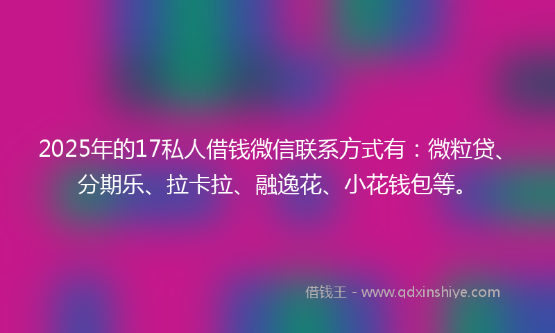 2025年的17私人借钱微信联系方式有：微粒贷、分期乐、拉卡拉、融逸花、小花钱包等。