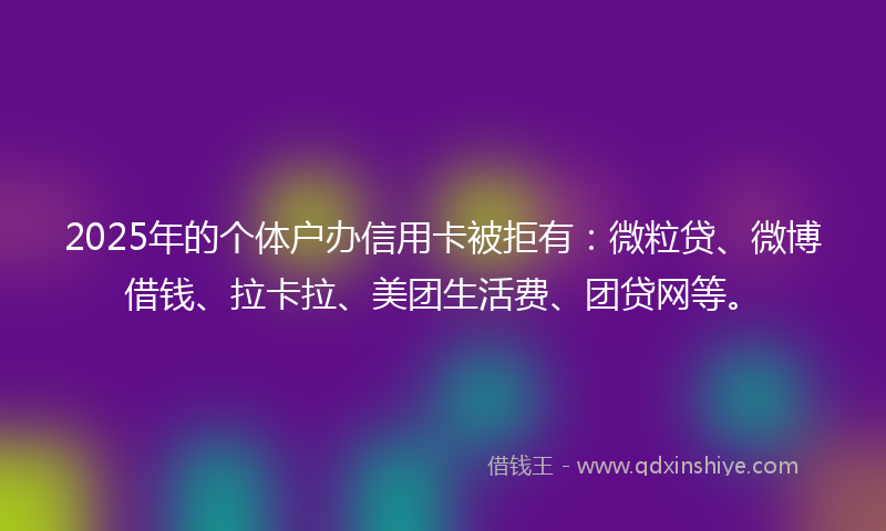 2025年的个体户办信用卡被拒有：微粒贷、微博借钱、拉卡拉、美团生活费、团贷网等。