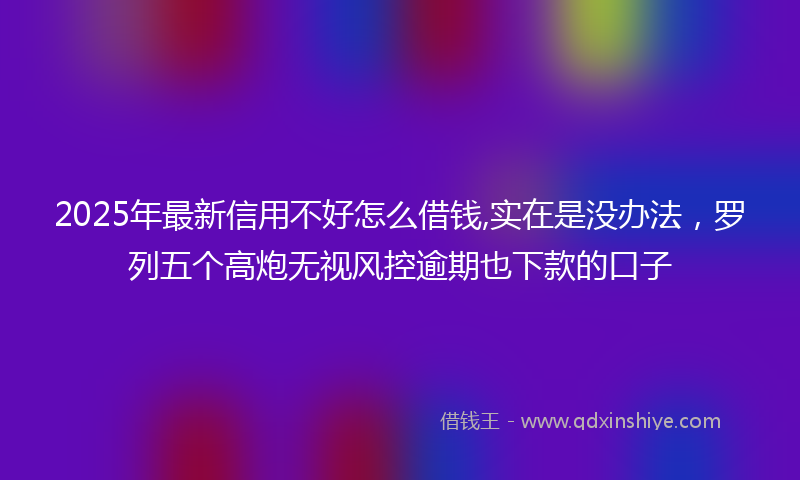 2025年最新信用不好怎么借钱,实在是没办法，罗列五个高炮无视风控逾期也下款的口子