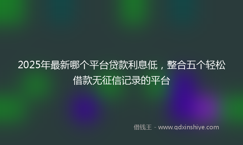 2025年最新哪个平台贷款利息低，整合五个轻松借款无征信记录的平台