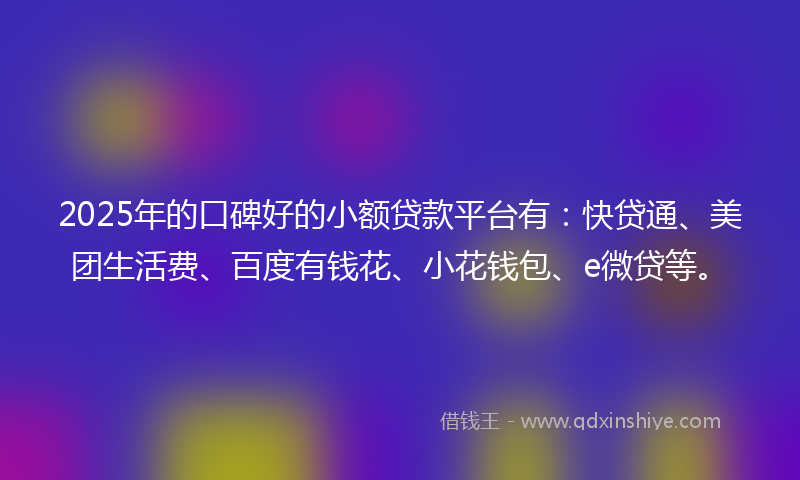 2025年的口碑好的小额贷款平台有：快贷通、美团生活费、百度有钱花、小花钱包、e微贷等。