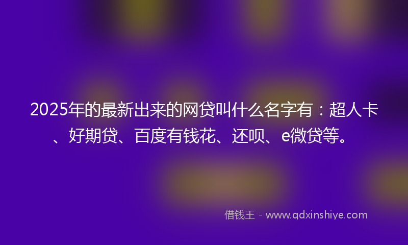 2025年的最新出来的网贷叫什么名字有：超人卡、好期贷、百度有钱花、还呗、e微贷等。