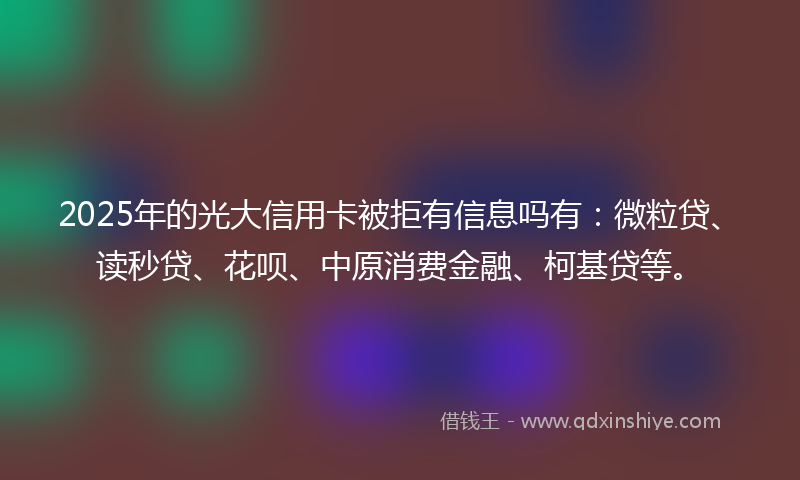 2025年的光大信用卡被拒有信息吗有：微粒贷、读秒贷、花呗、中原消费金融、柯基贷等。
