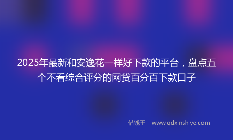 2025年最新和安逸花一样好下款的平台，盘点五个不看综合评分的网贷百分百下款口子