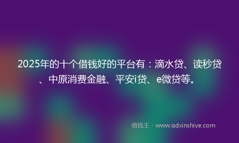 2025年的十个借钱好的平台有：滴水贷、读秒贷、中原消费金融、平安i贷、e微贷等。