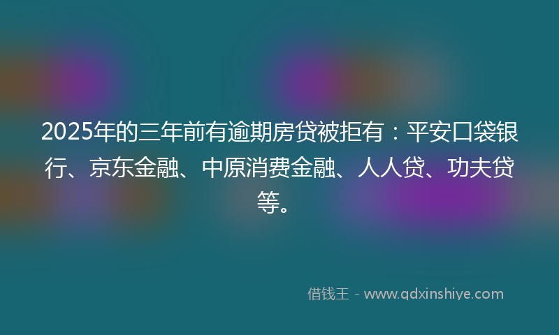 2025年的三年前有逾期房贷被拒有：平安口袋银行、京东金融、中原消费金融、人人贷、功夫贷等。