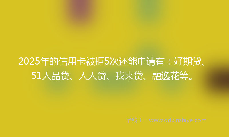 2025年的信用卡被拒5次还能申请有：好期贷、51人品贷、人人贷、我来贷、融逸花等。