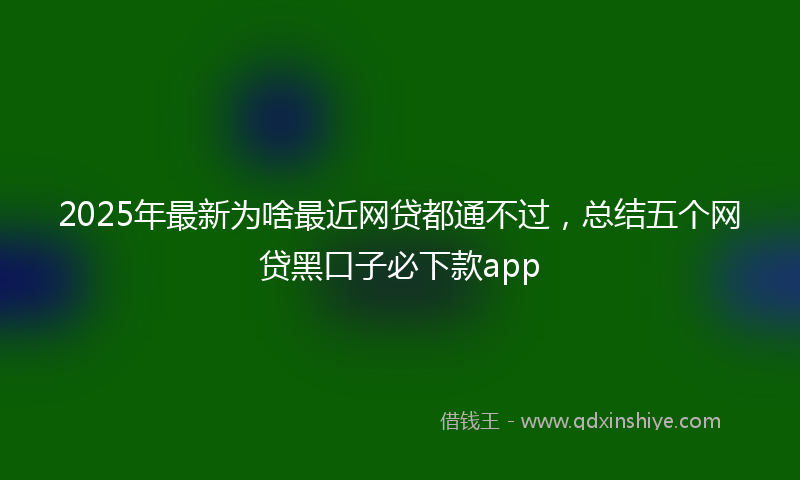 2025年最新为啥最近网贷都通不过，总结五个网贷黑口子必下款app