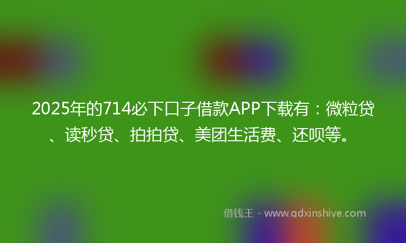 2025年的714必下口子借款APP下载有：微粒贷、读秒贷、拍拍贷、美团生活费、还呗等。